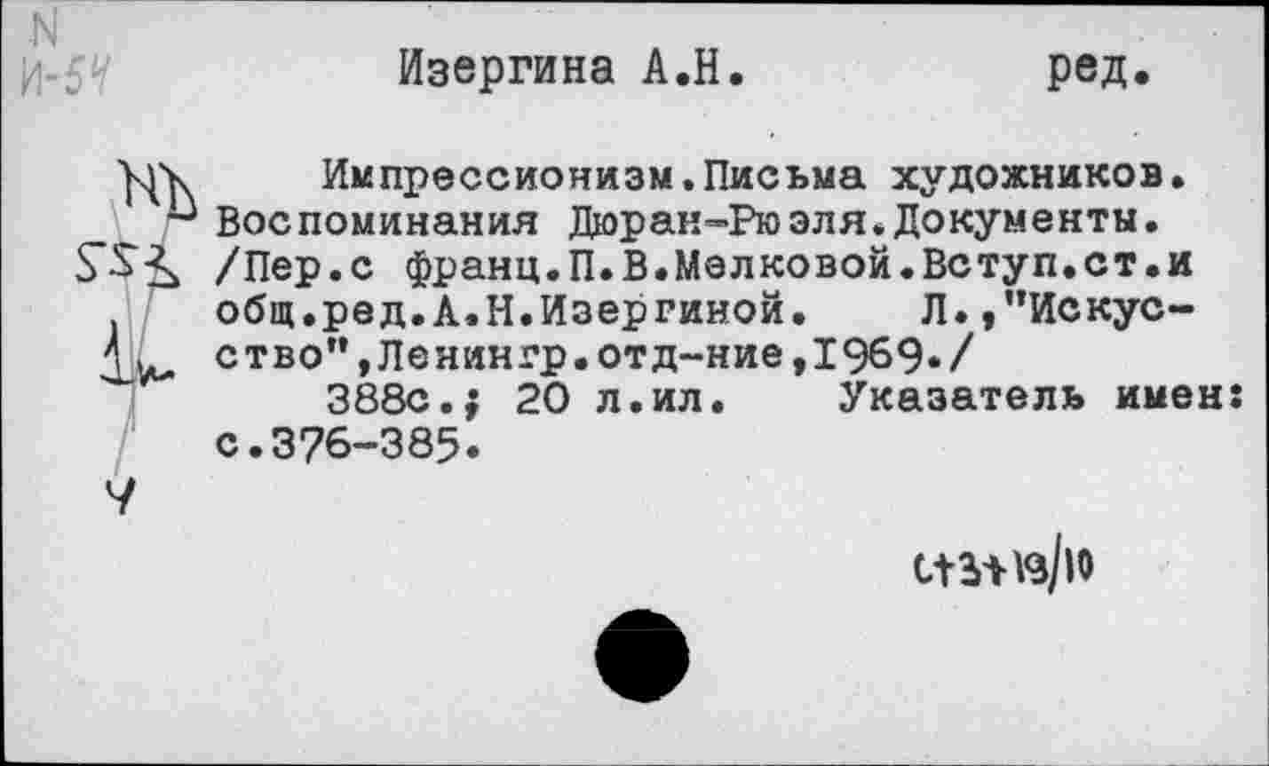 ﻿Изергина А.Н.	ред.
Импрессионизм.Письма художников. Воспоминания Дюран-Рюэля.Документы. /Пер.с франц.П.В.Мелковой.Вступ.ст.и общ.ред.А.Н.Изергиной. Л.,”Искус-ством,Ленингр.отд~ние,1969./
388с.; 20 л.ил. Указатель имен: с.376-385.
